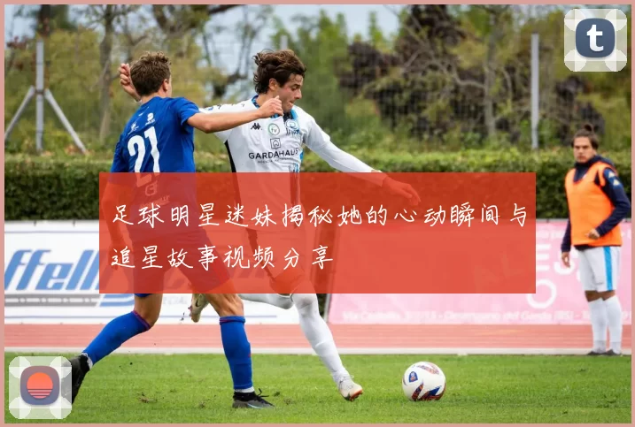 足球明星迷妹揭秘她的心动瞬间与追星故事视频分享