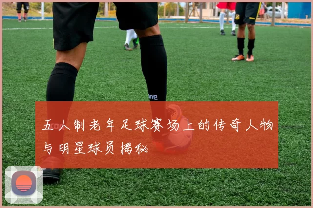 五人制老年足球赛场上的传奇人物与明星球员揭秘