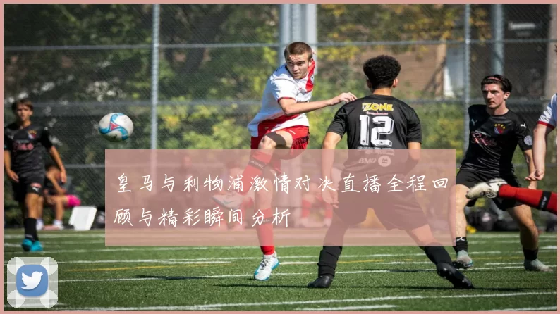 皇马与利物浦激情对决直播全程回顾与精彩瞬间分析