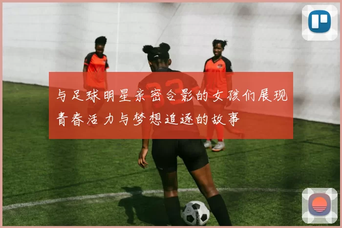 与足球明星亲密合影的女孩们展现青春活力与梦想追逐的故事
