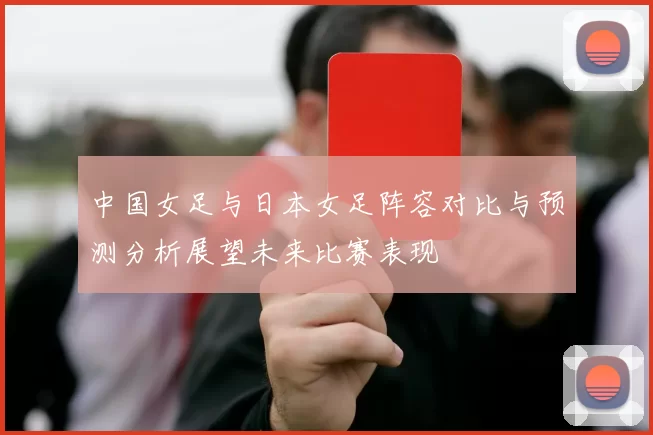 中国女足与日本女足阵容对比与预测分析展望未来比赛表现