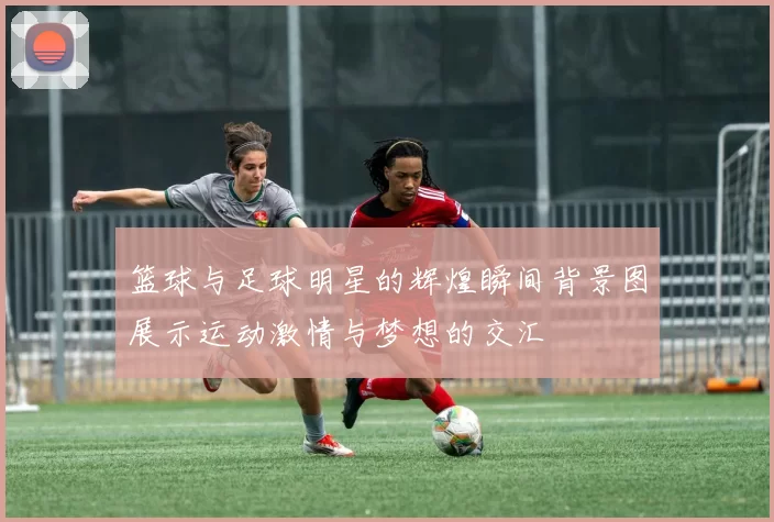 篮球与足球明星的辉煌瞬间背景图展示运动激情与梦想的交汇