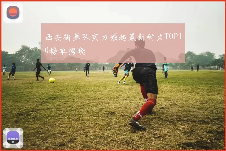 西安街舞队实力崛起最新耐力TOP10榜单揭晓