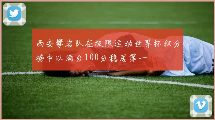 西安攀岩队在极限运动世界杯积分榜中以满分100分稳居第一