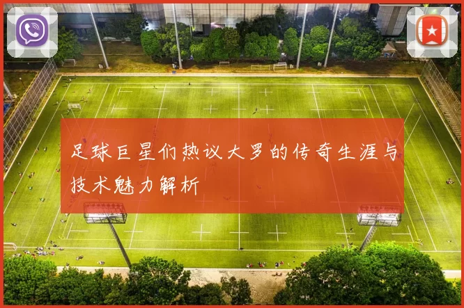 足球巨星们热议大罗的传奇生涯与技术魅力解析