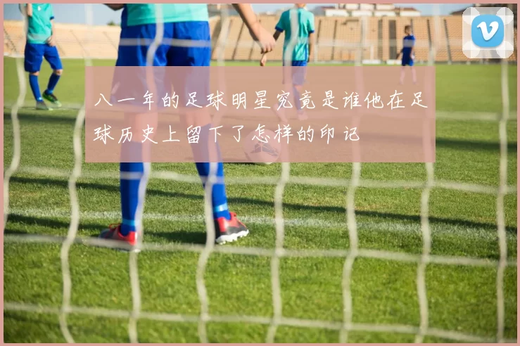 八一年的足球明星究竟是谁他在足球历史上留下了怎样的印记