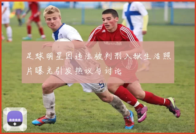 足球明星因违法被判刑入狱生活照片曝光引发热议与讨论