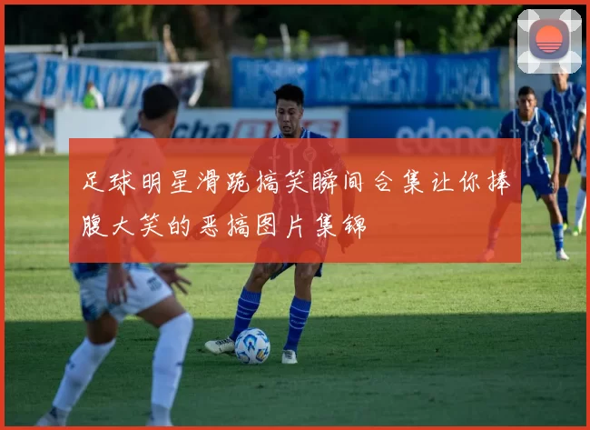 足球明星滑跪搞笑瞬间合集让你捧腹大笑的恶搞图片集锦