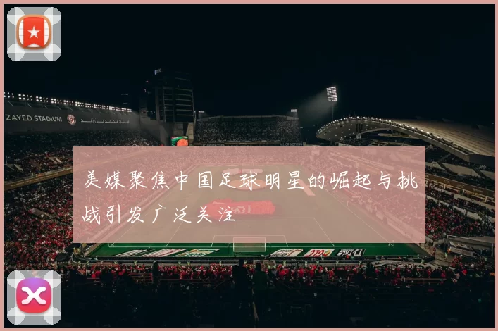 美媒聚焦中国足球明星的崛起与挑战引发广泛关注