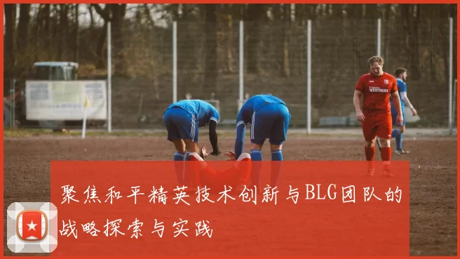 聚焦和平精英技术创新与BLG团队的战略探索与实践