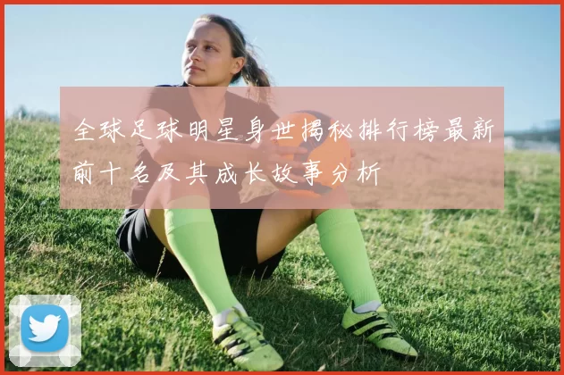全球足球明星身世揭秘排行榜最新前十名及其成长故事分析