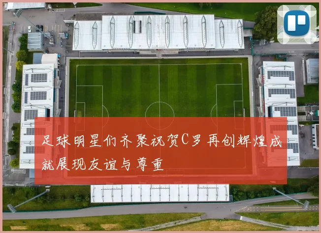 足球明星们齐聚祝贺C罗再创辉煌成就展现友谊与尊重