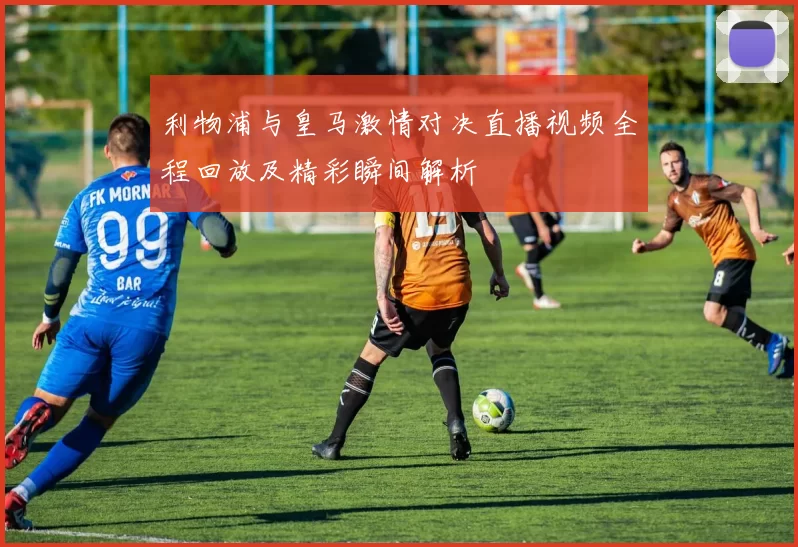 利物浦与皇马激情对决直播视频全程回放及精彩瞬间解析