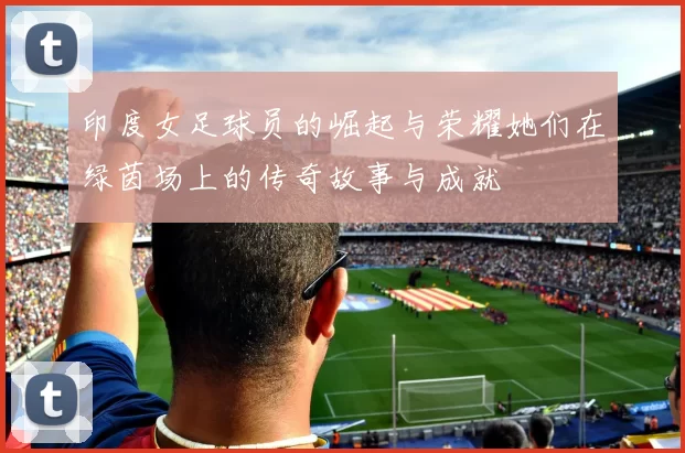 印度女足球员的崛起与荣耀她们在绿茵场上的传奇故事与成就