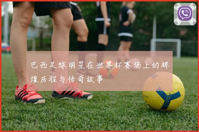 巴西足球明星在世界杯赛场上的辉煌历程与传奇故事