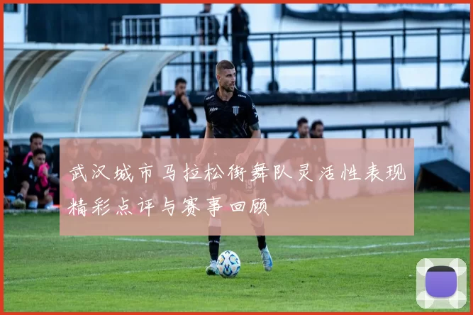 武汉城市马拉松街舞队灵活性表现精彩点评与赛事回顾