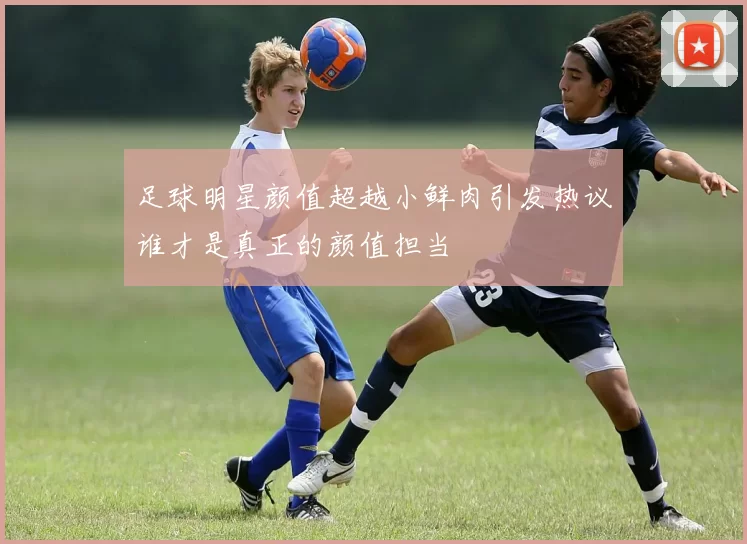 足球明星颜值超越小鲜肉引发热议谁才是真正的颜值担当