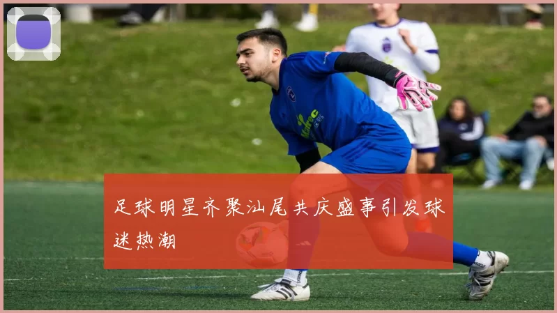 足球明星齐聚汕尾共庆盛事引发球迷热潮