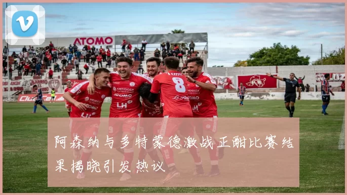 阿森纳与多特蒙德激战正酣比赛结果揭晓引发热议