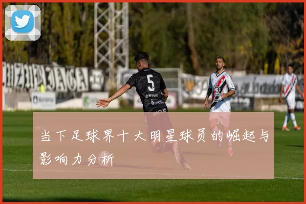 当下足球界十大明星球员的崛起与影响力分析