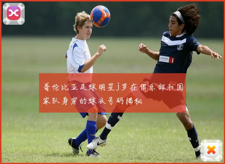 哥伦比亚足球明星j罗在俱乐部和国家队身穿的球衣号码揭秘