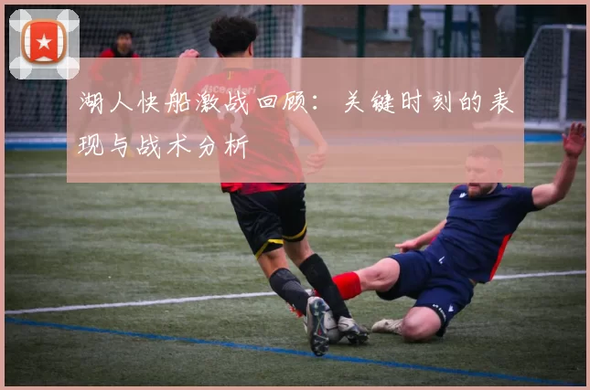 湖人快船激战回顾：关键时刻的表现与战术分析