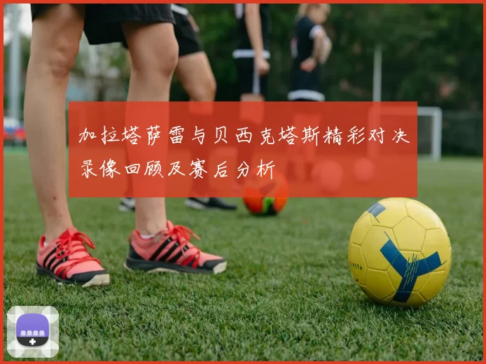 加拉塔萨雷与贝西克塔斯精彩对决录像回顾及赛后分析