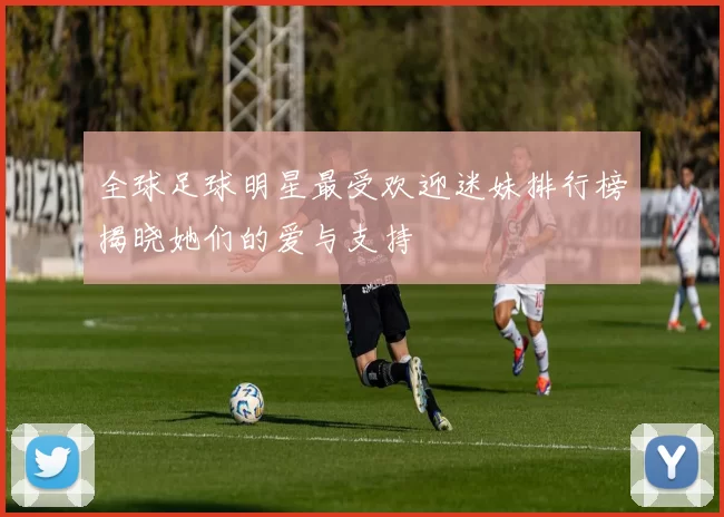 全球足球明星最受欢迎迷妹排行榜揭晓她们的爱与支持