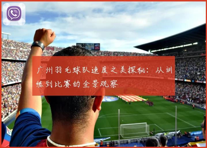 广州羽毛球队速度之美探秘：从训练到比赛的全景观察