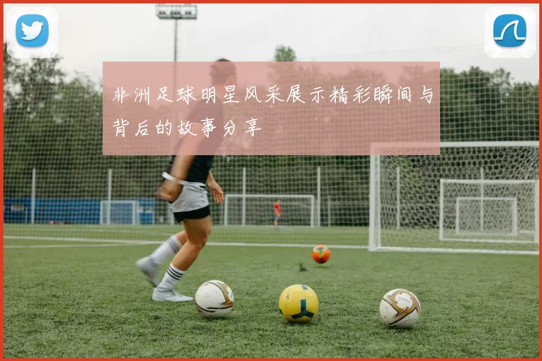 非洲足球明星风采展示精彩瞬间与背后的故事分享