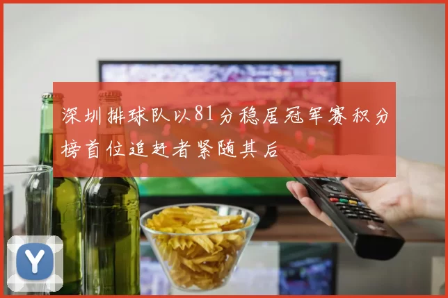 深圳排球队以81分稳居冠军赛积分榜首位追赶者紧随其后