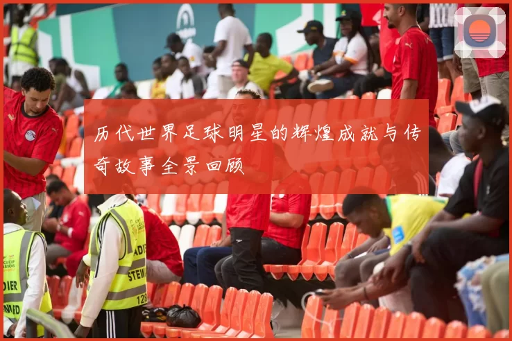 历代世界足球明星的辉煌成就与传奇故事全景回顾