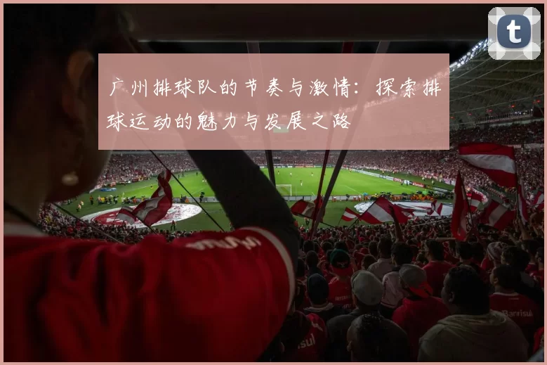 广州排球队的节奏与激情：探索排球运动的魅力与发展之路