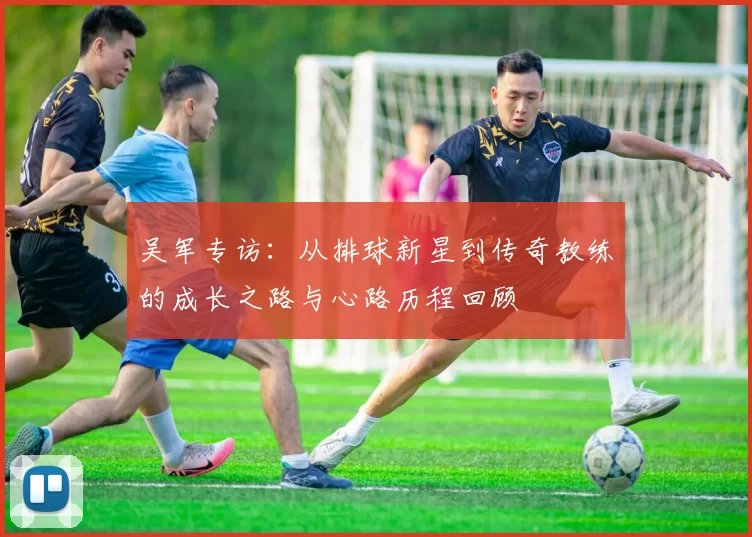 吴军专访：从排球新星到传奇教练的成长之路与心路历程回顾