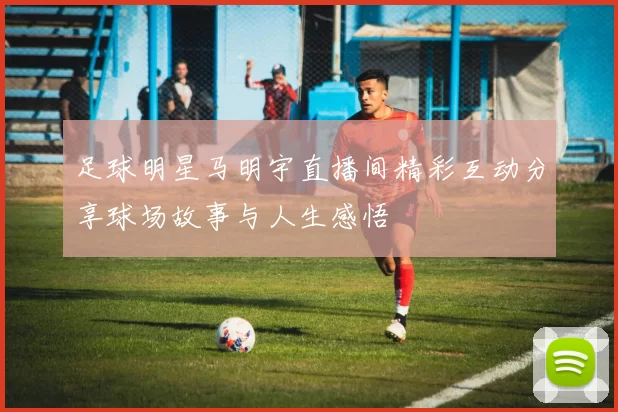 足球明星马明宇直播间精彩互动分享球场故事与人生感悟