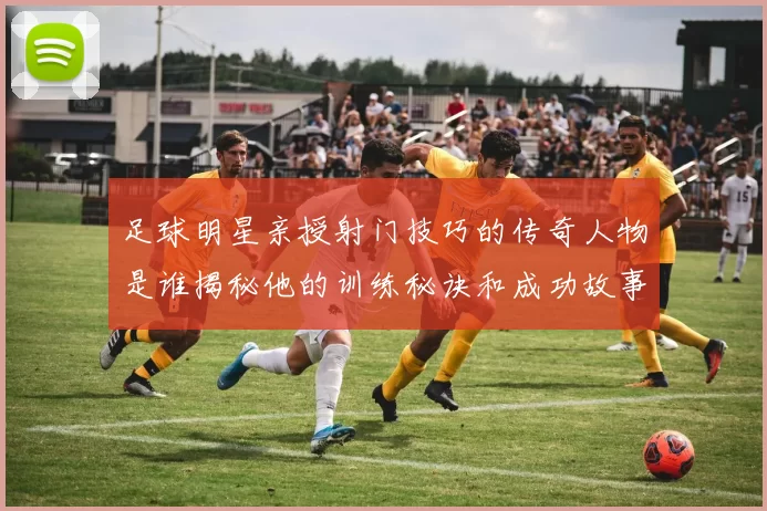 足球明星亲授射门技巧的传奇人物是谁揭秘他的训练秘诀和成功故事