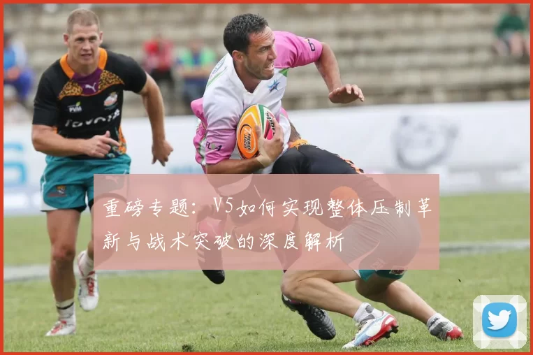 重磅专题：V5如何实现整体压制革新与战术突破的深度解析