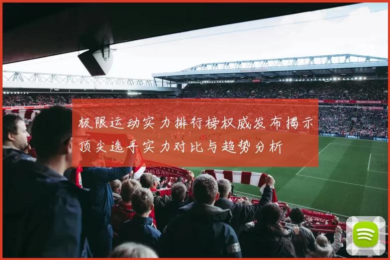极限运动实力排行榜权威发布揭示顶尖选手实力对比与趋势分析