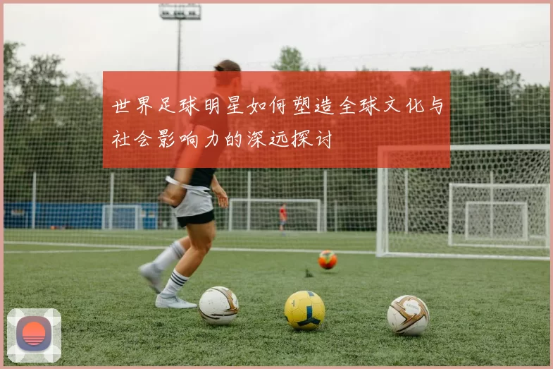 世界足球明星如何塑造全球文化与社会影响力的深远探讨