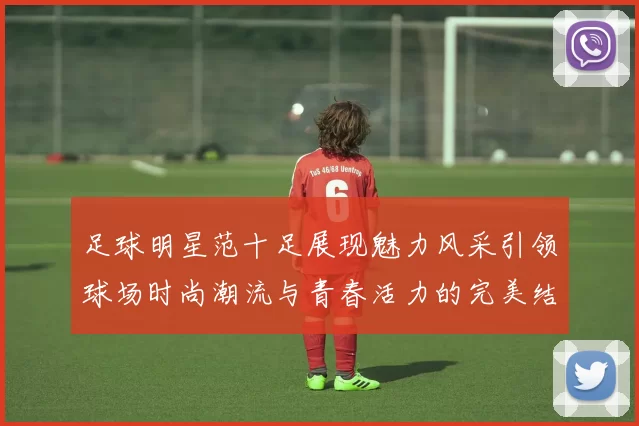 足球明星范十足展现魅力风采引领球场时尚潮流与青春活力的完美结合