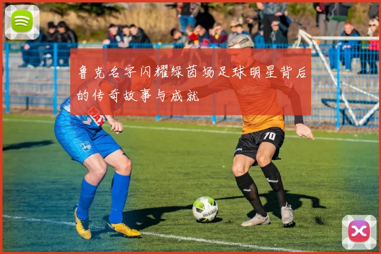 鲁克名字闪耀绿茵场足球明星背后的传奇故事与成就