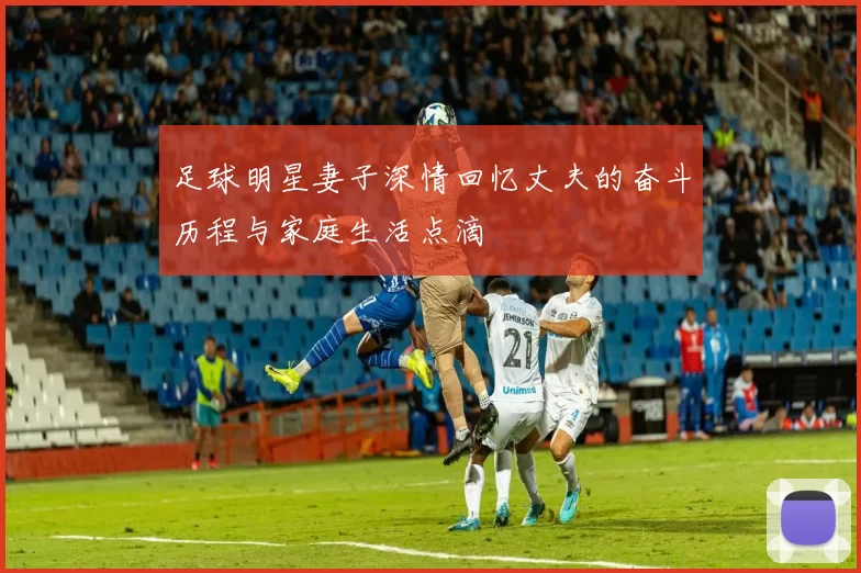 足球明星妻子深情回忆丈夫的奋斗历程与家庭生活点滴