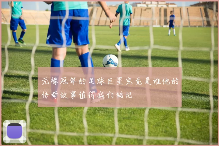 无缘冠军的足球巨星究竟是谁他的传奇故事值得我们铭记