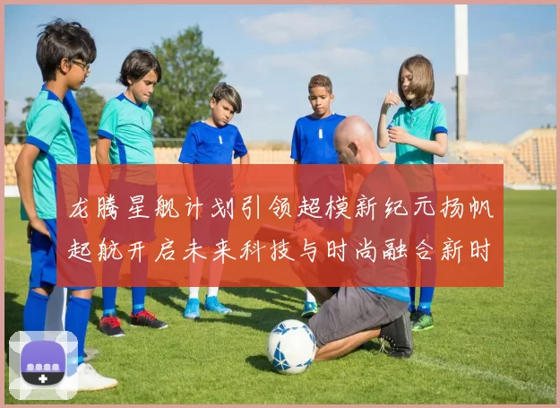 龙腾星舰计划引领超模新纪元扬帆起航开启未来科技与时尚融合新时代