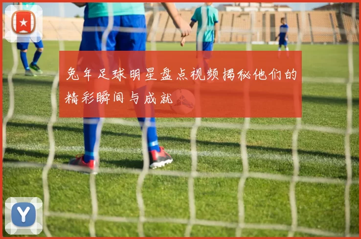 兔年足球明星盘点视频揭秘他们的精彩瞬间与成就