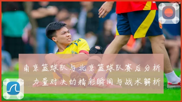 南京篮球队与北京篮球队赛后分析：力量对决的精彩瞬间与战术解析