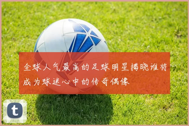全球人气最高的足球明星揭晓谁将成为球迷心中的传奇偶像