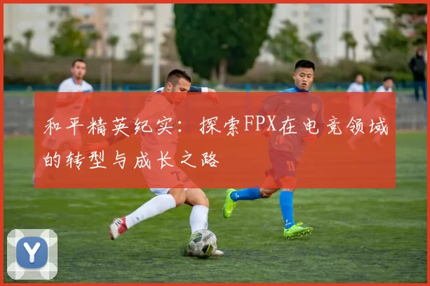 和平精英纪实：探索FPX在电竞领域的转型与成长之路