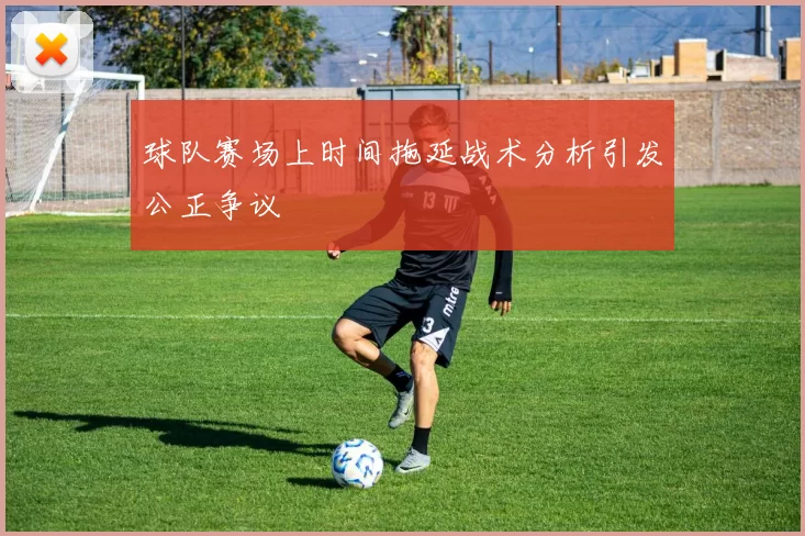 球队赛场上时间拖延战术分析引发公正争议