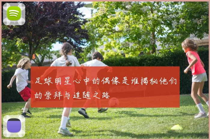 足球明星心中的偶像是谁揭秘他们的崇拜与追随之路